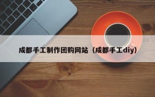 淮滨成都手工制作团购网站（成都手工diy）