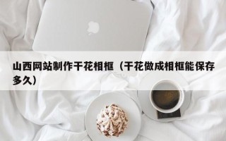 淮滨山西网站制作干花相框（干花做成相框能保存多久）